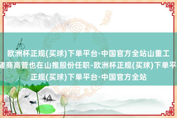 欧洲杯正规(买球)下单平台·中国官方全站山重工程、山重建机的磋商高管也在山推股份任职-欧洲杯正规(买球)下单平台·中国官方全站