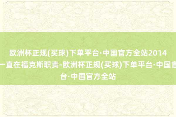 欧洲杯正规(买球)下单平台·中国官方全站2014年以来一直在福克斯职责-欧洲杯正规(买球)下单平台·中国官方全站
