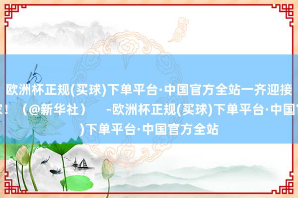 欧洲杯正规(买球)下单平台·中国官方全站一齐迎接强者回家！（@新华社）    -欧洲杯正规(买球)下单平台·中国官方全站