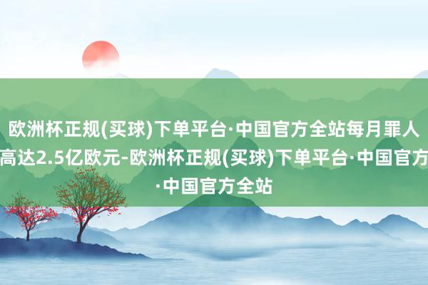 欧洲杯正规(买球)下单平台·中国官方全站每月罪人收入高达2.5亿欧元-欧洲杯正规(买球)下单平台·中国官方全站
