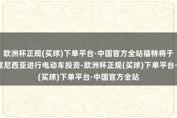 欧洲杯正规(买球)下单平台·中国官方全站福特将于2025年在印度尼西亚进行电动车投资-欧洲杯正规(买球)下单平台·中国官方全站