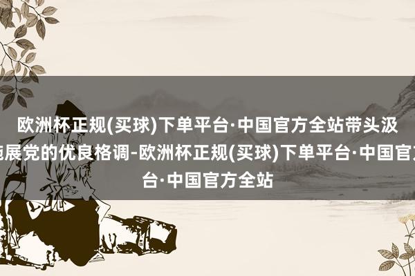 欧洲杯正规(买球)下单平台·中国官方全站带头汲取和施展党的优良格调-欧洲杯正规(买球)下单平台·中国官方全站
