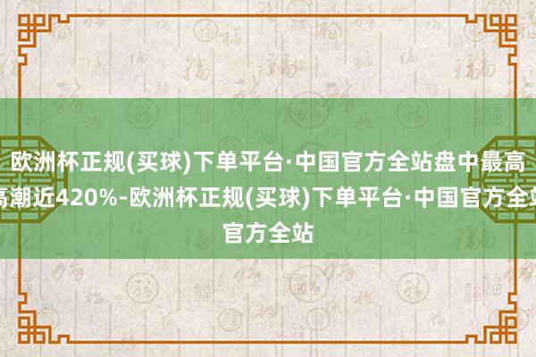 欧洲杯正规(买球)下单平台·中国官方全站盘中最高高潮近420%-欧洲杯正规(买球)下单平台·中国官方全站
