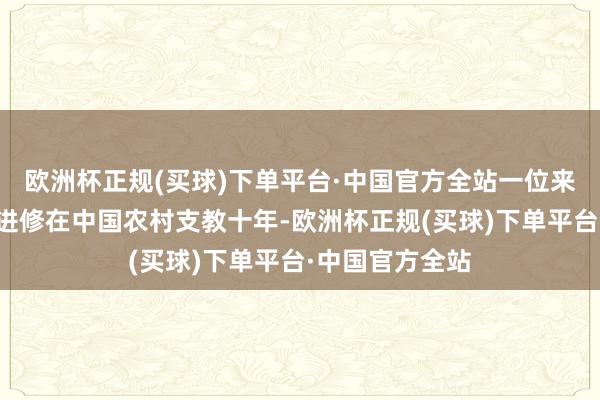 欧洲杯正规(买球)下单平台·中国官方全站一位来自俄罗斯的男进修在中国农村支教十年-欧洲杯正规(买球)下单平台·中国官方全站