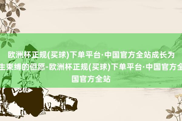 欧洲杯正规(买球)下单平台·中国官方全站成长为生生束缚的但愿-欧洲杯正规(买球)下单平台·中国官方全站