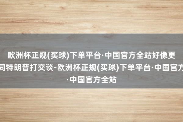 欧洲杯正规(买球)下单平台·中国官方全站好像更便于同特朗普打交谈-欧洲杯正规(买球)下单平台·中国官方全站