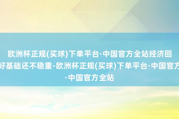 欧洲杯正规(买球)下单平台·中国官方全站经济回升向好基础还不稳重-欧洲杯正规(买球)下单平台·中国官方全站