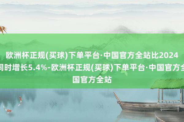 欧洲杯正规(买球)下单平台·中国官方全站比2024年同时增长5.4%-欧洲杯正规(买球)下单平台·中国官方全站