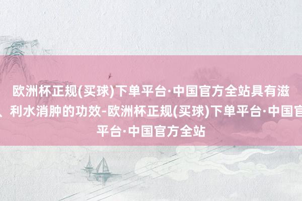 欧洲杯正规(买球)下单平台·中国官方全站具有滋阴养胃、利水消肿的功效-欧洲杯正规(买球)下单平台·中国官方全站