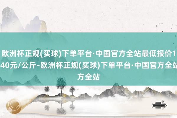 欧洲杯正规(买球)下单平台·中国官方全站最低报价1.40元/公斤-欧洲杯正规(买球)下单平台·中国官方全站