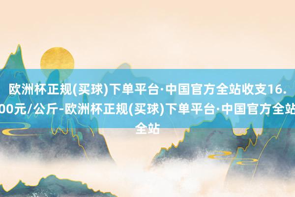 欧洲杯正规(买球)下单平台·中国官方全站收支16.00元/公斤-欧洲杯正规(买球)下单平台·中国官方全站