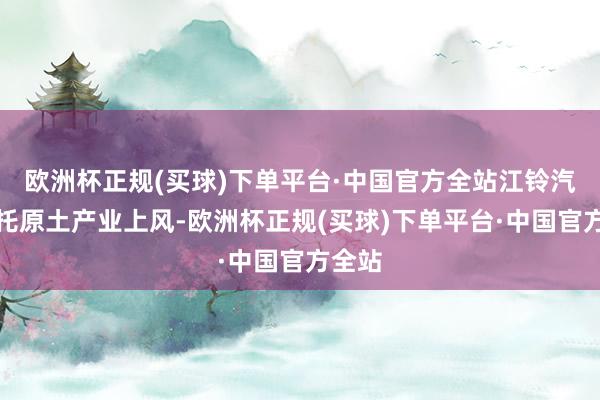 欧洲杯正规(买球)下单平台·中国官方全站江铃汽车依托原土产业上风-欧洲杯正规(买球)下单平台·中国官方全站