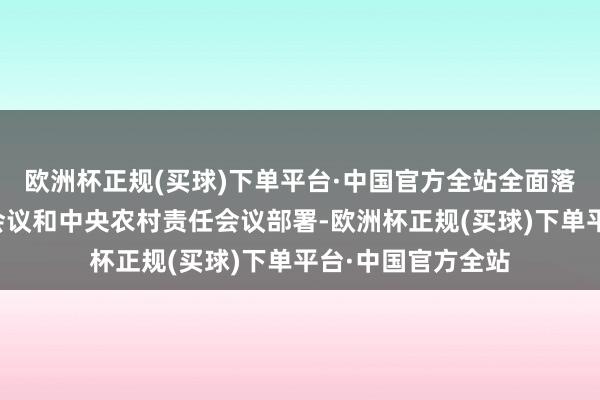 欧洲杯正规(买球)下单平台·中国官方全站全面落实中央经济责任会议和中央农村责任会议部署-欧洲杯正规(买球)下单平台·中国官方全站