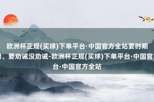 欧洲杯正规(买球)下单平台·中国官方全站要时期没时期、要劝诫没劝诫-欧洲杯正规(买球)下单平台·中国官方全站