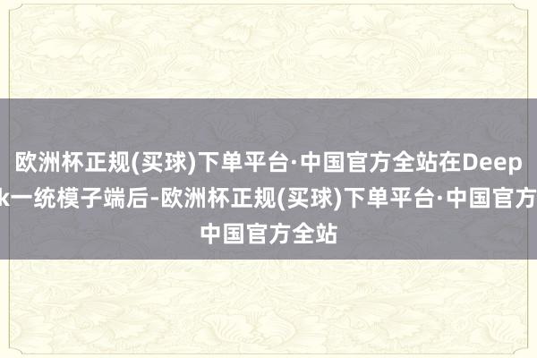 欧洲杯正规(买球)下单平台·中国官方全站在DeepSeek一统模子端后-欧洲杯正规(买球)下单平台·中国官方全站