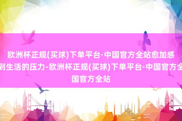 欧洲杯正规(买球)下单平台·中国官方全站愈加感受到生活的压力-欧洲杯正规(买球)下单平台·中国官方全站