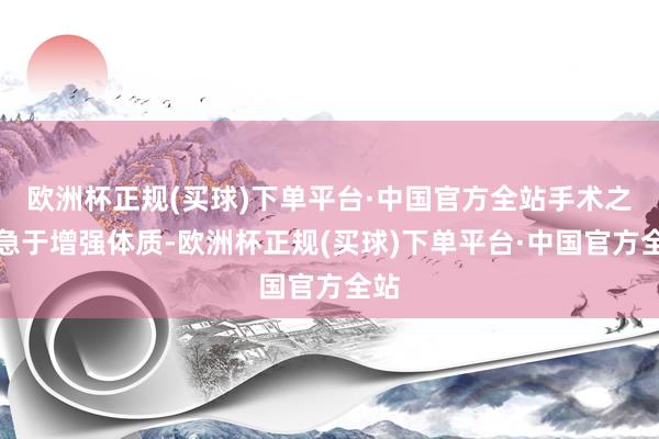 欧洲杯正规(买球)下单平台·中国官方全站手术之后急于增强体质-欧洲杯正规(买球)下单平台·中国官方全站