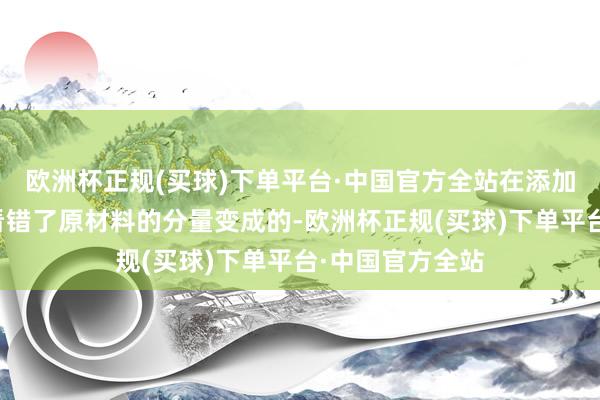 欧洲杯正规(买球)下单平台·中国官方全站在添加原材料的本事看错了原材料的分量变成的-欧洲杯正规(买球)下单平台·中国官方全站