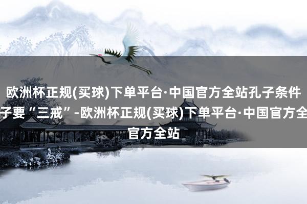 欧洲杯正规(买球)下单平台·中国官方全站孔子条件弟子要“三戒”-欧洲杯正规(买球)下单平台·中国官方全站
