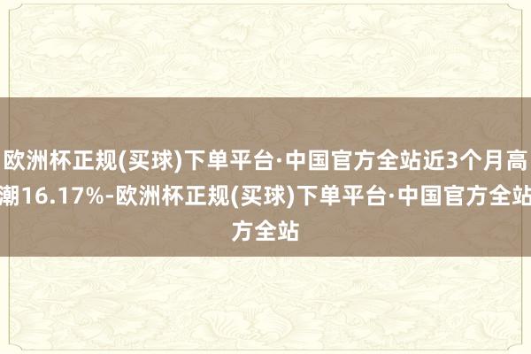 欧洲杯正规(买球)下单平台·中国官方全站近3个月高潮16.17%-欧洲杯正规(买球)下单平台·中国官方全站