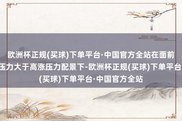 欧洲杯正规(买球)下单平台·中国官方全站在面前我国物价下行压力大于高涨压力配景下-欧洲杯正规(买球)下单平台·中国官方全站