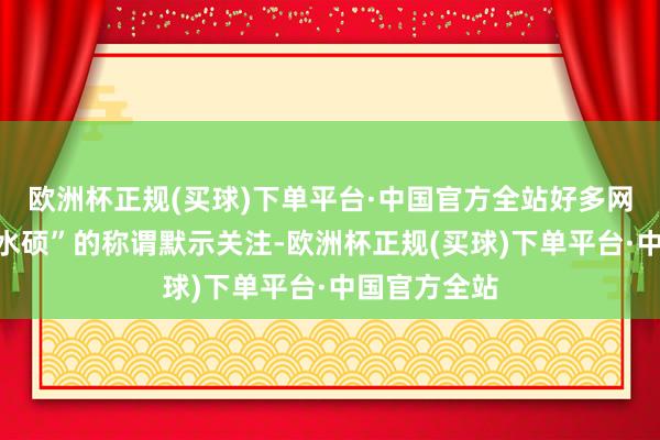 欧洲杯正规(买球)下单平台·中国官方全站好多网友已经对“水硕”的称谓默示关注-欧洲杯正规(买球)下单平台·中国官方全站