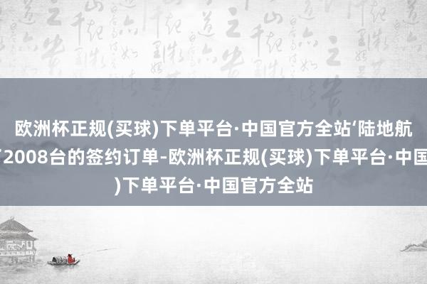欧洲杯正规(买球)下单平台·中国官方全站‘陆地航母’完成了2008台的签约订单-欧洲杯正规(买球)下单平台·中国官方全站