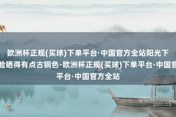 欧洲杯正规(买球)下单平台·中国官方全站阳光下主席的脸晒得有点古铜色-欧洲杯正规(买球)下单平台·中国官方全站