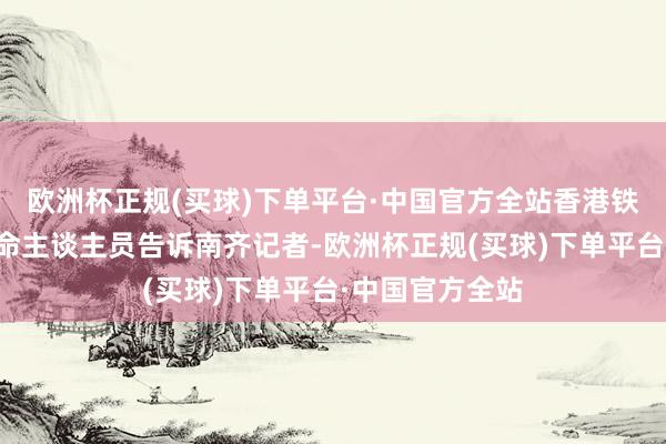 欧洲杯正规(买球)下单平台·中国官方全站香港铁路有限公司使命主谈主员告诉南齐记者-欧洲杯正规(买球)下单平台·中国官方全站