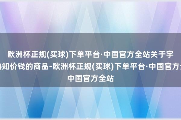 欧洲杯正规(买球)下单平台·中国官方全站关于宇宙熟知价钱的商品-欧洲杯正规(买球)下单平台·中国官方全站
