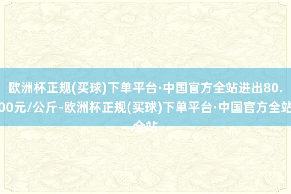 欧洲杯正规(买球)下单平台·中国官方全站进出80.00元/公斤-欧洲杯正规(买球)下单平台·中国官方全站