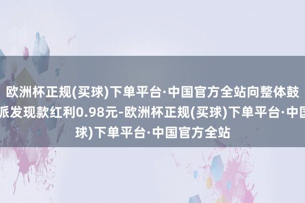 欧洲杯正规(买球)下单平台·中国官方全站向整体鼓吹每10股派发现款红利0.98元-欧洲杯正规(买球)下单平台·中国官方全站