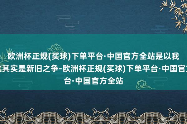 欧洲杯正规(买球)下单平台·中国官方全站是以我以为这其实是新旧之争-欧洲杯正规(买球)下单平台·中国官方全站