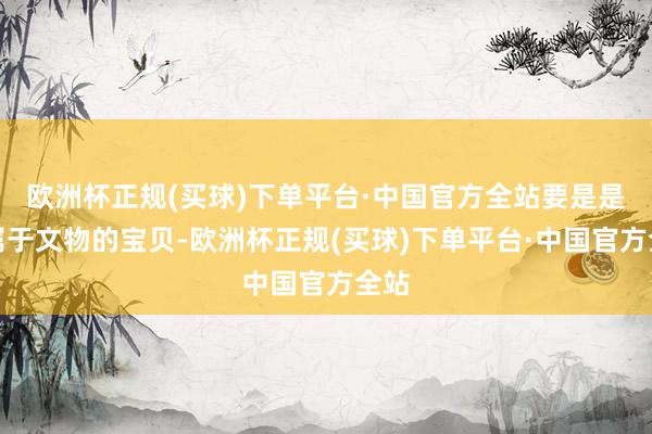 欧洲杯正规(买球)下单平台·中国官方全站要是是不属于文物的宝贝-欧洲杯正规(买球)下单平台·中国官方全站