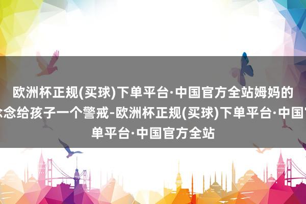 欧洲杯正规(买球)下单平台·中国官方全站姆妈的本意是念念给孩子一个警戒-欧洲杯正规(买球)下单平台·中国官方全站